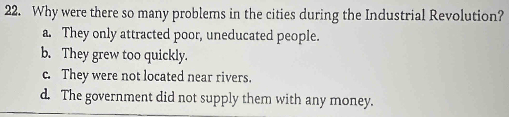 Why were there so many problems in the cities during the Industrial Revolution?
a. They only attracted poor, uneducated people.
b. They grew too quickly.
c. They were not located near rivers.
d. The government did not supply them with any money.