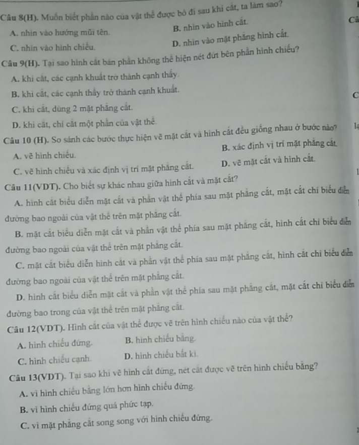 Câu 8(H). Muốn biết phần nào của vật thể được bỏ đi sau khi cất, ta làm sao?
Câ
A. nhìn vào hướng mũi tên.
B. nhìn vào hình cắt.
C. nhìn vào hình chiếu.
D. nhìn vào mặt phẳng hình cắt.
Câu 9(H). Tại sao hình cắt bán phần không thể hiện nét đứt bên phần hình chiếu?
A. khi cắt, các cạnh khuất trở thành cạnh thấy.
B. khi cắt, các cạnh thấy trở thành cạnh khuất.
C
C. khi cắt, dùng 2 mặt phẳng cắt.
D. khi cắt, chỉ cắt một phần của vật thể
Câu 10 (H). So sánh các bước thực hiện vẽ mặt cắt và hình cắt đều giống nhau ở bước nào? l
A. vẽ hình chiều. B. xác định vị trí mặt phẳng cắt
C. vẽ hình chiếu và xác định vị trí mặt phăng cắt. D. vẽ mặt cắt và hình cắt
Câu 11(VDT). Cho biết sự khác nhau giữa hình cắt và mặt cắt?
A. hình cắt biểu diễn mặt cắt và phần vật thể phía sau mặt phẳng cắt, mặt cắt chi biểu diễ
đường bao ngoài của vật thể trên mặt phẳng cắt.
B. mặt cắt biểu diễn mặt cắt và phần vật thể phía sau mặt phẳng cắt, hình cắt chi biểu diễn
đường bao ngoài của vật thể trên mặt phẳng cắt.
C. mặt cắt biểu diễn hình cắt và phần vật thể phía sau mặt phẳng cắt, hình cắt chỉ biểu diễn
đường bao ngoài của vật thể trên mặt phẳng cắt.
D. hình cắt biểu diễn mặt cắt và phần vật thể phía sau mặt phẳng cắt, mặt cắt chỉ biểu diễ
đường bao trong của vật thể trên mặt phẳng cắt.
Câu 12(VDT). Hình cắt của vật thể được vẽ trên hình chiều nào của vật thể?
A. hình chiếu đứng. B. hình chiếu bằng.
C. hình chiếu cạnh. D. hình chiếu bắt ki.
Câu 13(VDT). Tại sao khi vẽ hình cắt đứng, nét cắt được vẽ trên hình chiếu bằng?
A. vì hình chiếu bằng lớn hơn hình chiếu đứng
B. vì hình chiếu đứng quá phức tạp.
C. vì mặt phẳng cắt song song với hình chiếu đứng.