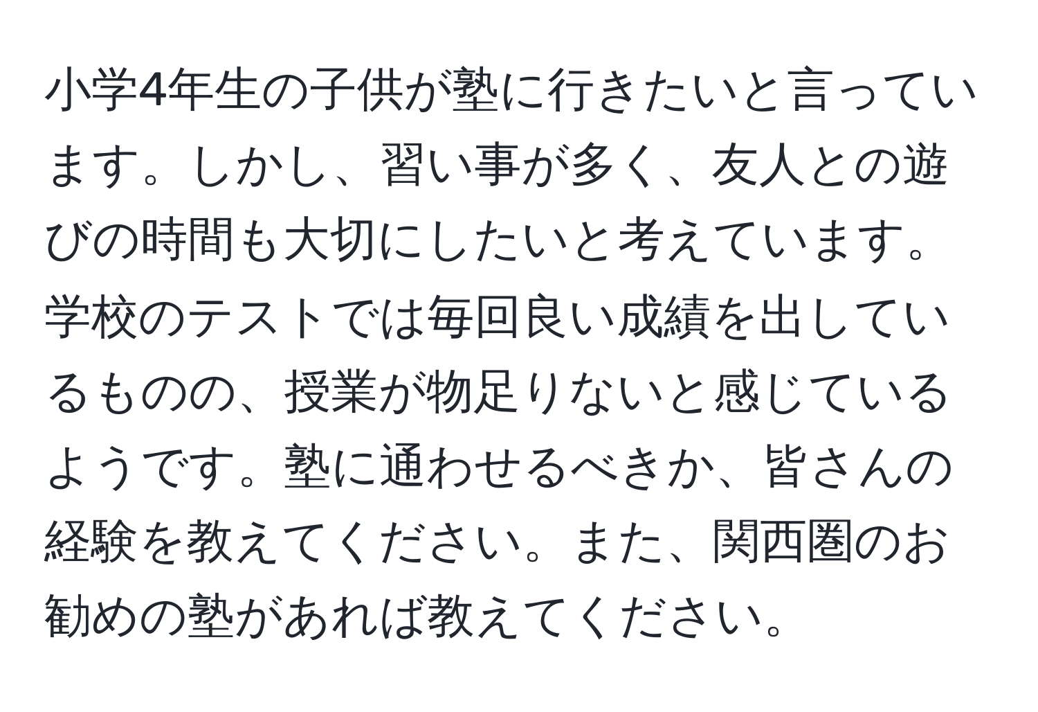 小学4年生の子供が塾に行きたいと言っています。しかし、習い事が多く、友人との遊びの時間も大切にしたいと考えています。学校のテストでは毎回良い成績を出しているものの、授業が物足りないと感じているようです。塾に通わせるべきか、皆さんの経験を教えてください。また、関西圏のお勧めの塾があれば教えてください。