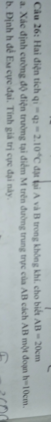 Hai điện tích q_1=q_2=2.10^(-6)C đặt tại A và B trong không khí. cho biết AB=20cm
a. Xác định cường độ điện trường tại điểm M trên đường trung trực của AB cách AB một đoạn h=10cm. 
b. Định h đề Eu cực đại. Tính giá trị cực đại này.