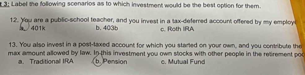 3: Label the following scenarios as to which investment would be the best option for them.
12. You are a public-school teacher, and you invest in a tax-deferred account offered by my employ
a 401k b. 403b c. Roth IRA
13. You also invest in a post-taxed account for which you started on your own, and you contribute the
max amount allowed by law. In this investment you own stocks with other people in the retirement poo
a. Traditional IRA b. Pension c. Mutual Fund