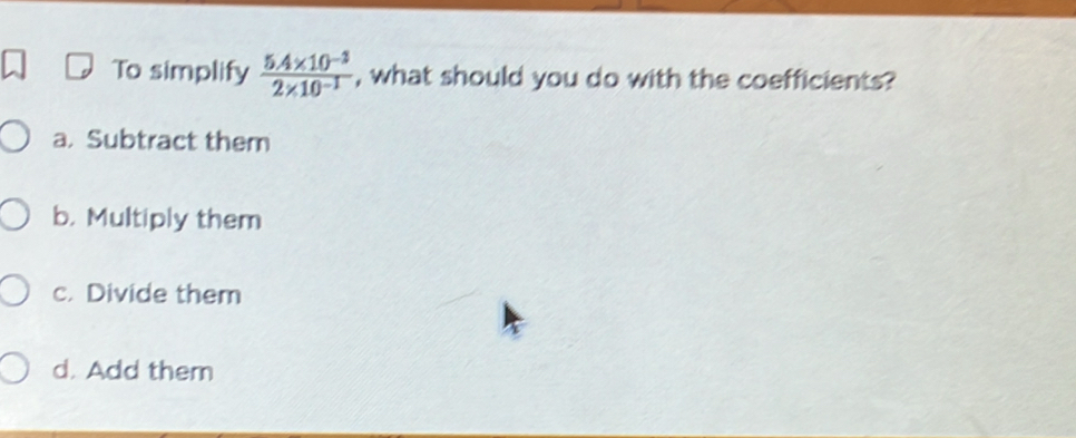 To simplify  (5.4* 10^(-3))/2* 10^(-1)  , what should you do with the coefficients?
a. Subtract them
b. Multiply them
c. Divide them
d. Add them