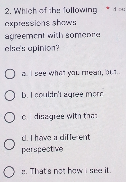 Which of the following * 4 po
expressions shows
agreement with someone
else's opinion?
a. I see what you mean, but..
b. I couldn't agree more
c. I disagree with that
d. I have a different
perspective
e. That's not how I see it.