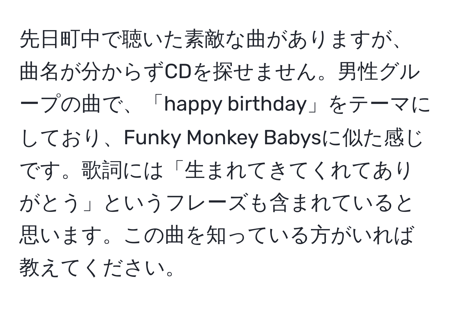 先日町中で聴いた素敵な曲がありますが、曲名が分からずCDを探せません。男性グループの曲で、「happy birthday」をテーマにしており、Funky Monkey Babysに似た感じです。歌詞には「生まれてきてくれてありがとう」というフレーズも含まれていると思います。この曲を知っている方がいれば教えてください。