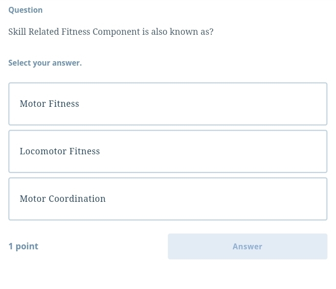 Question
Skill Related Fitness Component is also known as?
Select your answer.
Motor Fitness
Locomotor Fitness
Motor Coordination
1 point Answer