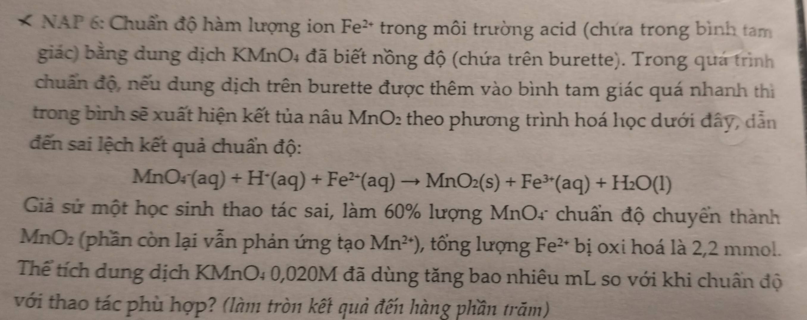 NAP 6: Chuẩn độ hàm lượng ion Fe^(2+) * trong môi trường acid (chứa trong bình tam 
giác) bằng dung dịch KMnO4 đã biết nồng độ (chứa trên burette). Trong quá trình 
chuẩn độ, nếu dung dịch trên burette được thêm vào bình tam giác quá nhanh thị 
trong bình sẽ xuất hiện kết tủa nâu MnO₂ theo phương trình hoá học dưới đây, dẫn 
đến sai lệch kết quả chuẩn độ:
MnO_4-(aq)+H^+(aq)+Fe^(2+)(aq)to MnO_2(s)+Fe^(3+)(aq)+H_2O(l)
Giả sử một học sinh thao tác sai, làm 60% lượng MnO4 chuẩn độ chuyển thành 
MnO2 (phần còn lại vẫn phản ứng tạo Mn^(2+)) , tổng lượng Fe^(2+)bi oxi hoá là 2,2 mmol. 
Thể tích dung dịch KMnO₄ 0,020M đã dùng tăng bao nhiêu mL so với khi chuẩn độ 
với thao tác phù hợp? (làm tròn kết quả đến hàng phần trăm)