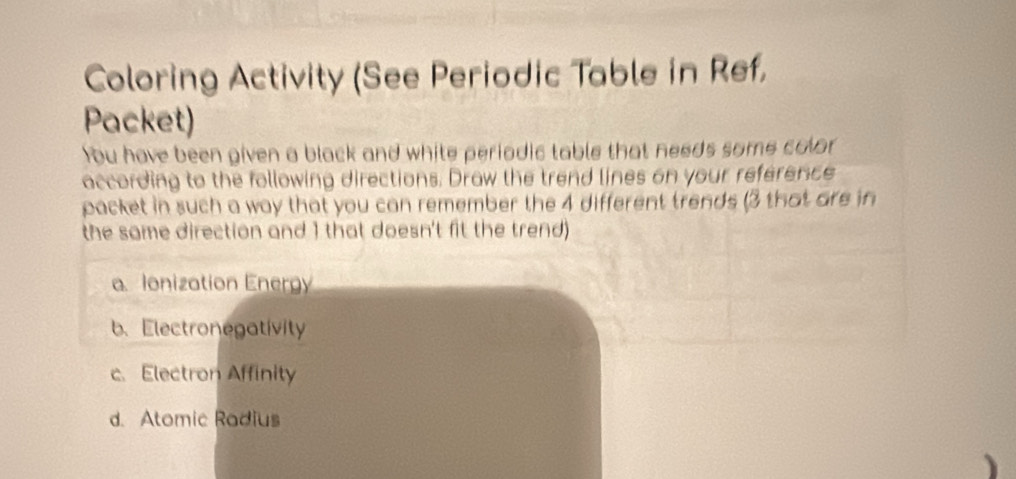 Coloring Activity (See Periodic Table in Ref, 
Packet) 
You have been given a black and white periodic table that needs some color 
according to the following directions. Draw the trend lines on your reference 
packet in such a way that you can remember the 4 different trends (3 that are in 
the same direction and 1 that doesn't fit the trend) 
a Ionization Energy 
b、Electronegativity 
c. Electron Affinity 
d. Atomic Radius 
1