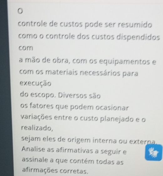 controle de custos pode ser resumido 
como o controle dos custos dispendidos 
com 
a mão de obra, com os equipamentos e 
com os materiais necessários para 
execução 
do escopo. Diversos são 
os fatores que podem ocasionar 
variações entre o custo planejado e o 
realizado, 
sejam eles de origem interna ou externa. 
Analise as afirmativas a seguir e 
assinale a que contém todas as 
afirmações corretas.