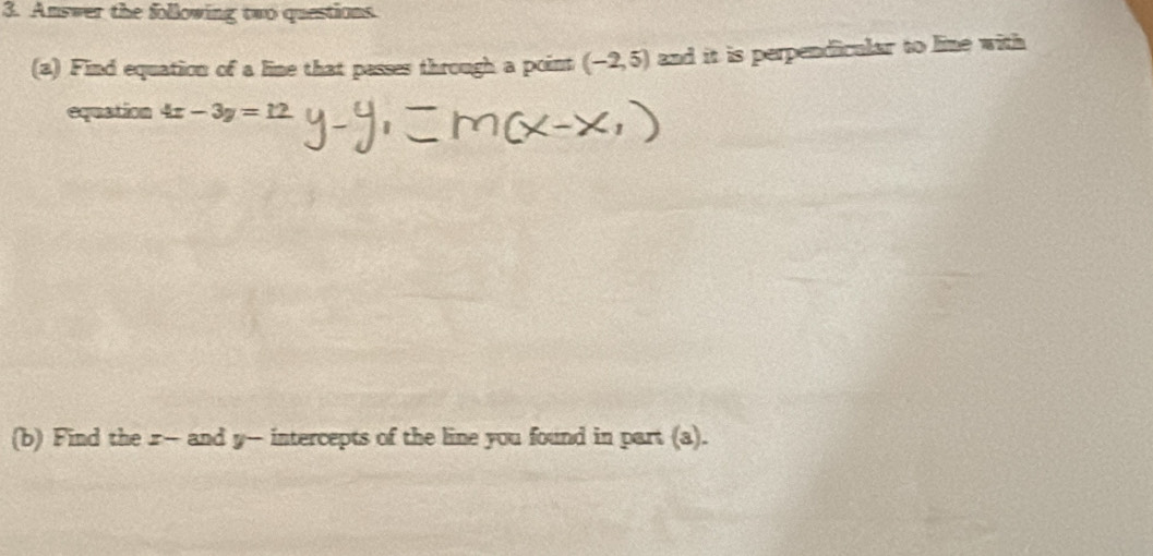 Amswer the following two questions 
(a) Find equation of a line that passes through a point (-2,5) and it is perpendicular to line with 
equation 4x-3y=12
(b) Find the r - and y - intercepts of the line you found in part (a).