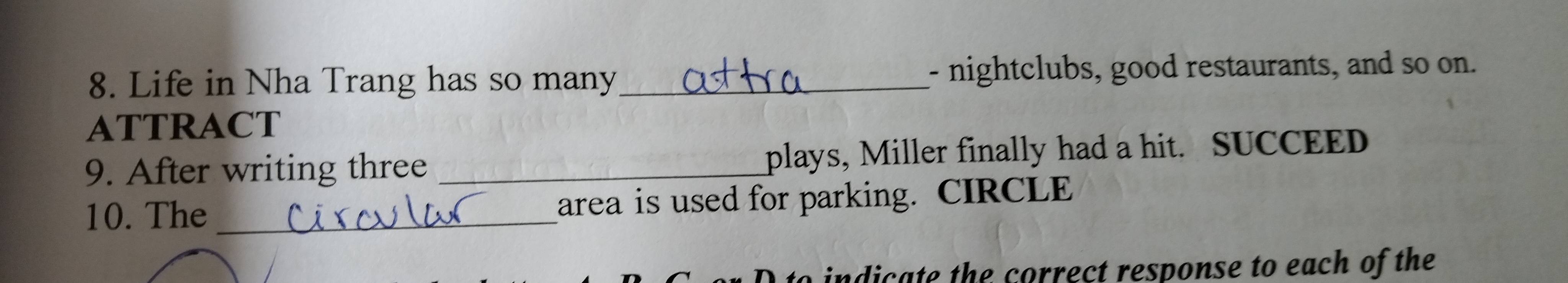 Life in Nha Trang has so many_ - nightclubs, good restaurants, and so on. 
ATTRACT 
9. After writing three _plays, Miller finally had a hit. SUCCEED 
10. The _area is used for parking. CIRCLE 
to indicate the correct response to each of the