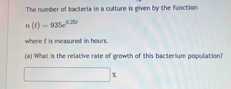 The number of bacteria in a culture is given by the function
n(t)=935e^(0.25t)
where t is measured in hours. 
(a) What is the relative rate of growth of this bacterium population?
%