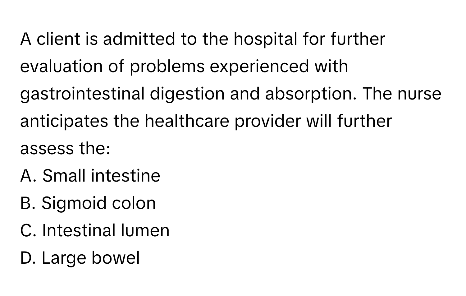 A client is admitted to the hospital for further evaluation of problems experienced with gastrointestinal digestion and absorption. The nurse anticipates the healthcare provider will further assess the:

A. Small intestine
B. Sigmoid colon
C. Intestinal lumen
D. Large bowel