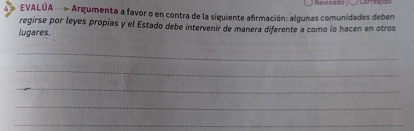 Revisado Corregido 
4 EVALÚA Argumenta a favor o en contra de la siguiente afirmación: algunas comunidades deben 
regirse por leyes propias y el Estado debe intervenir de manera diferente a como lo hacen en otros 
lugares. 
_ 
_ 
_ 
_ 
_