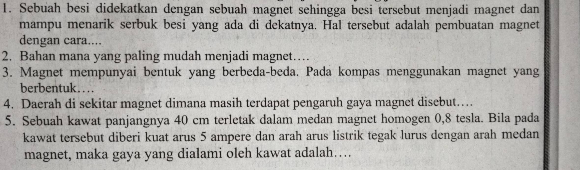 Sebuah besi didekatkan dengan sebuah magnet sehingga besi tersebut menjadi magnet dan 
mampu menarik serbuk besi yang ada di dekatnya. Hal tersebut adalah pembuatan magnet 
dengan cara.... 
2. Bahan mana yang paling mudah menjadi magnet… 
3. Magnet mempunyai bentuk yang berbeda-beda. Pada kompas menggunakan magnet yang 
berbentuk… 
4. Daerah di sekitar magnet dimana masih terdapat pengaruh gaya magnet disebut… 
5. Sebuah kawat panjangnya 40 cm terletak dalam medan magnet homogen 0,8 tesla. Bila pada 
kawat tersebut diberi kuat arus 5 ampere dan arah arus listrik tegak lurus dengan arah medan 
magnet, maka gaya yang dialami oleh kawat adalah…