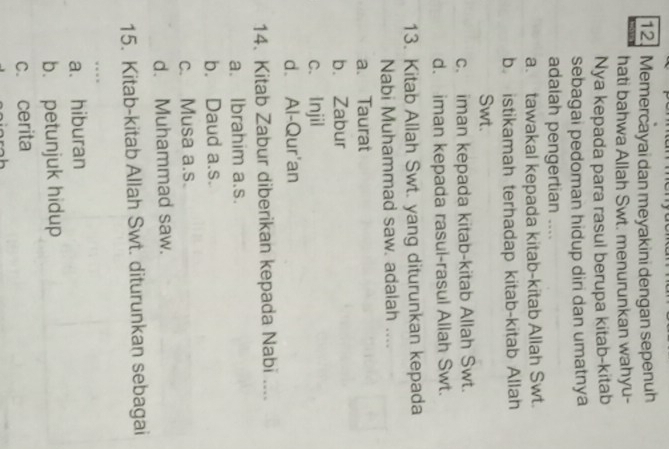 Memercayai dan meyakini dengan sepenuh
hati bahwa Allah Swt. menurunkan wahyu-
Nya kepada para rasul berupa kitab-kitab
sebagai pedoman hidup diri dan umatnya
adalah pengertian ....
a. tawakal kepada kitab-kitab Allah Swt.
b istikamah terhadap kitab-kitab Allah
Swt.
c. iman kepada kitab-kitab Allah Swt.
d. iman kepada rasul-rasul Allah Swt.
13. Kitab Allah Swt. yang diturunkan kepada
Nabi Muhammad saw. adalah ....
a. Taurat
b. Zabur
c. Injil
d. Al-Qur'an
14. Kitab Zabur diberikan kepada Nabi ....
a. Ibrahim a.s.
b. Daud a.s.
c. Musa a.s.
d. Muhammad saw.
15. Kitab-kitab Allah Swt. diturunkan sebagai
...
a. hiburan
b. petunjuk hidup
c. cerita