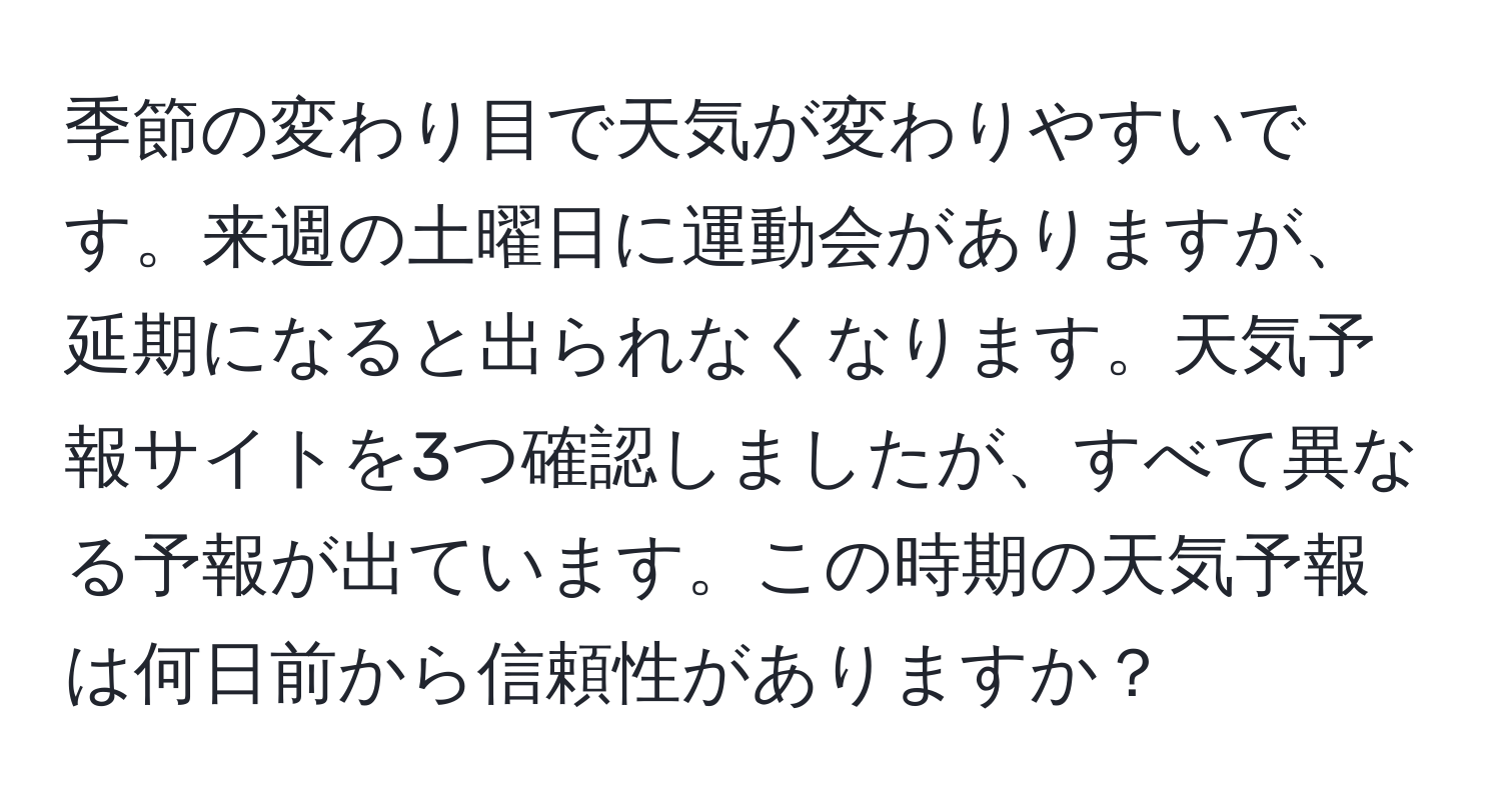 季節の変わり目で天気が変わりやすいです。来週の土曜日に運動会がありますが、延期になると出られなくなります。天気予報サイトを3つ確認しましたが、すべて異なる予報が出ています。この時期の天気予報は何日前から信頼性がありますか？