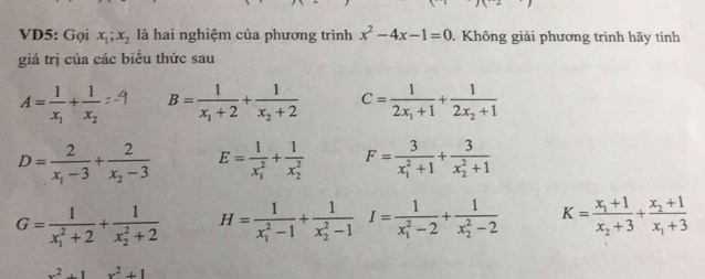 VD5: Gọi x_1;x_2 là hai nghiệm của phương trình x^2-4x-1=0. Không giải phương trình hãy tính
giá trị của các biều thức sau
A=frac 1x_1+frac 1x_2 B=frac 1x_1+2+frac 1x_2+2 C=frac 12x_1+1+frac 12x_2+1
D=frac 2x_1-3+frac 2x_2-3 E=frac 1(x_1)^2+frac 1(x_2)^2 F=frac 3(x_1)^2+1+frac 3(x_2)^2+1
G=frac 1(x_1)^2+2+frac 1(x_2)^2+2 H=frac 1(x_1)^2-1+frac 1(x_2)^2-1 I=frac 1(x_1)^2-2+frac 1(x_2)^2-2 K=frac x_1+1x_2+3+frac x_2+1x_1+3
x^2+1x^2+1