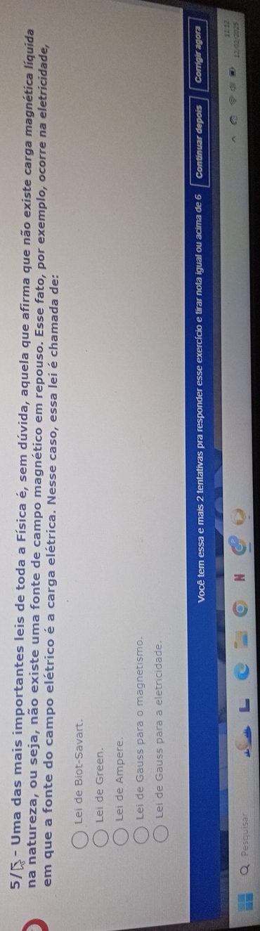 5/ª - Uma das mais importantes leis de toda a Física é, sem dúvida, aquela que afirma que não existe carga magnética líquida
na natureza, ou seja, não existe uma fonte de campo magnético em repouso. Esse fato, por exemplo, ocorre na eletricidade,
em que a fonte do campo elétrico é a carga elétrica. Nesse caso, essa lei é chamada de:
Lei de Biot-Savart.
Lei de Green.
Lei de Ampere.
Lei de Gauss para o magnetismo.
Lei de Gauss para a eletricidade.
Você tem essa e mais 2 tentativas pra responder esse exercício e tirar nota igual ou acima de 6 Continuar depois Corrigir agora
§ 1. 12
12/02/2025
Pesquisar
