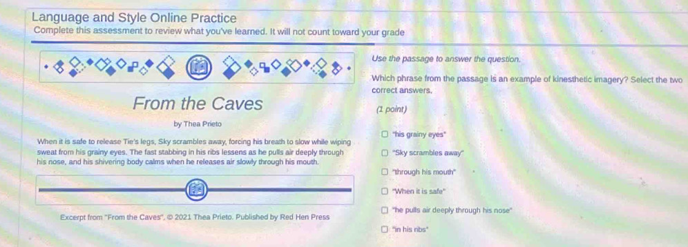 Language and Style Online Practice
Complete this assessment to review what you've learned. It will not count toward your grade
Use the passage to answer the question.
Which phrase from the passage is an example of kinesthetic imagery? Select the two
correct answers.
From the Caves (1 point)
by Thea Prieto
'his grainy eyes'
When it is safe to release Tie's legs, Sky scrambles away, forcing his breath to slow while wiping
sweat from his grainy eyes. The fast stabbing in his ribs lessens as he pulls air deeply through ''Sky scrambles away''
his nose, and his shivering body calms when he releases air slowly through his mouth.
"through his mouth"
''When it is safe''
Excerpt from ''From the Caves'', © 2021 Thea Prieto. Published by Red Hen Press "he pulls air deeply through his nose"
"in his ribs"