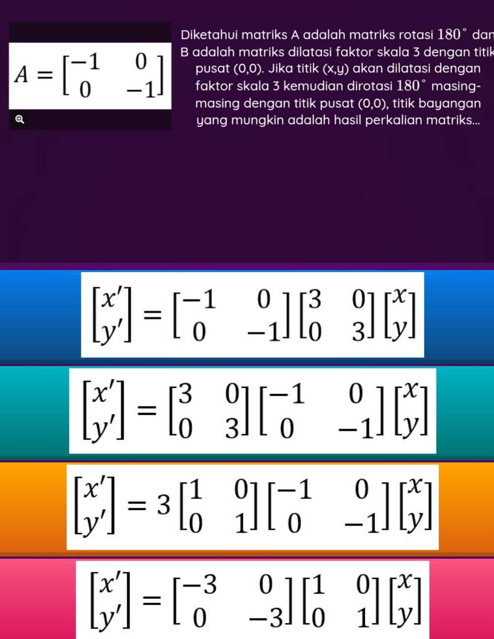 Diketahui matriks A adalah matriks rotasi 180° dan 
B adalah matriks dilatasi faktor skala 3 dengan titik
A=beginbmatrix -1&0 0&-1endbmatrix pusat (0,0). Jika titik (x,y) akan dilatasi dengan 
faktor skala 3 kemudian dirotasi 180° masing- 
masing dengan titik pusat (0,0) , titik bayangan 
yang mungkin adalah hasil perkalian matriks...
beginbmatrix x' y'endbmatrix =beginbmatrix -1&0 0&-1endbmatrix beginbmatrix 3&0 0&3endbmatrix beginbmatrix x yendbmatrix
beginbmatrix x' y'endbmatrix =beginbmatrix 3&0 0&3endbmatrix beginbmatrix -1&0 0&-1endbmatrix beginbmatrix x yendbmatrix
beginbmatrix x' y'endbmatrix =3beginbmatrix 1&0 0&1endbmatrix beginbmatrix -1&0 0&-1endbmatrix beginbmatrix x yendbmatrix
beginbmatrix x' y'endbmatrix =beginbmatrix -3&0 0&-3endbmatrix beginbmatrix 1&0 0&1endbmatrix beginbmatrix x yendbmatrix