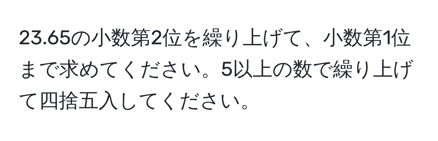 23.65の小数第2位を繰り上げて、小数第1位まで求めてください。5以上の数で繰り上げて四捨五入してください。