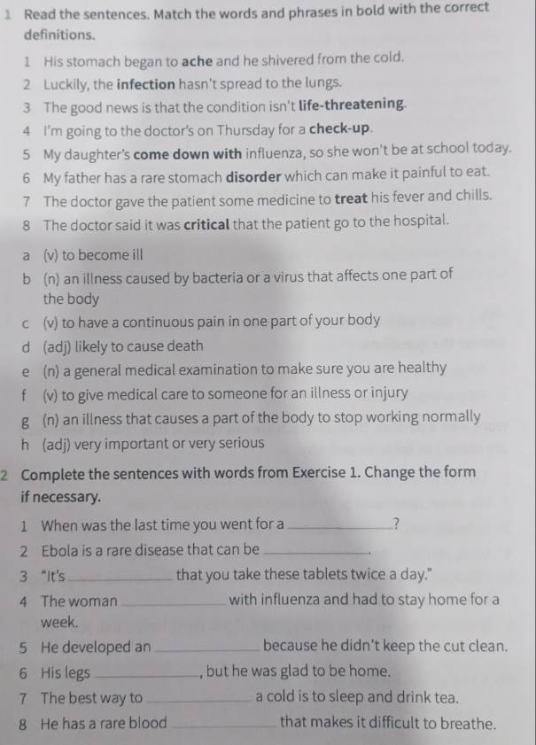 Read the sentences. Match the words and phrases in bold with the correct
definitions.
1 His stomach began to ache and he shivered from the cold.
2 Luckily, the infection hasn’t spread to the lungs.
3 The good news is that the condition isn't life-threatening.
4 I'm going to the doctor's on Thursday for a check-up.
5 My daughter's come down with influenza, so she won't be at school today.
6 My father has a rare stomach disorder which can make it painful to eat.
7 The doctor gave the patient some medicine to treat his fever and chills.
8 The doctor said it was critical that the patient go to the hospital.
a (v) to become ill
b (n) an illness caused by bacteria or a virus that affects one part of
the body
c (v) to have a continuous pain in one part of your body
d (adj) likely to cause death
e (n) a general medical examination to make sure you are healthy
f (v) to give medical care to someone for an illness or injury
g (n) an illness that causes a part of the body to stop working normally
h (adj) very important or very serious
2 Complete the sentences with words from Exercise 1. Change the form
if necessary.
1 When was the last time you went for a _?
2 Ebola is a rare disease that can be_
3 “It's _that you take these tablets twice a day."
4 The woman _with influenza and had to stay home for a
week.
5 He developed an _because he didn’t keep the cut clean.
6 His legs_ , but he was glad to be home.
7 The best way to _a cold is to sleep and drink tea.
8 He has a rare blood _that makes it difficult to breathe.