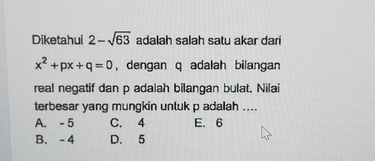 Diketahui 2-sqrt(63) adalah salah satu akar dari
x^2+px+q=0 , dengan q adalah bilangan
real negatif dan p adalah bilangan bulat. Nilai
terbesar yang mungkin untuk p adalah ....
A. - 5 C. 4 E. 6
B. -4 D. 5