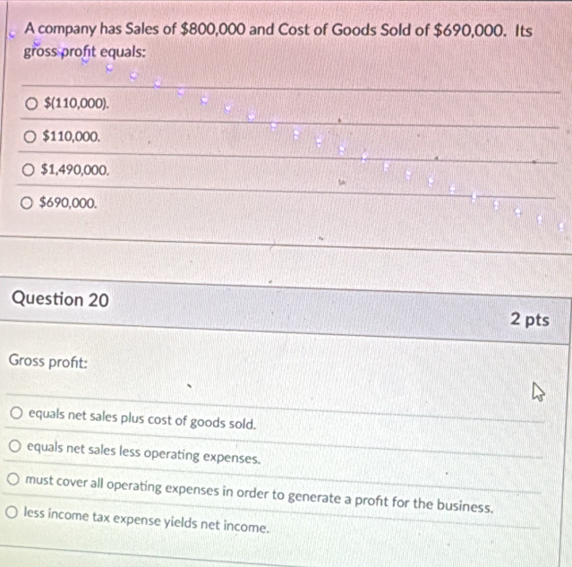 A company has Sales of $800,000 and Cost of Goods Sold of $690,000. Its
gross profit equals:
$(110,000).
$110,000.
$1,490,000.
$690,000.
Question 20 2 pts
Gross proft:
equals net sales plus cost of goods sold.
equals net sales less operating expenses.
must cover all operating expenses in order to generate a proft for the business.
less income tax expense yields net income.