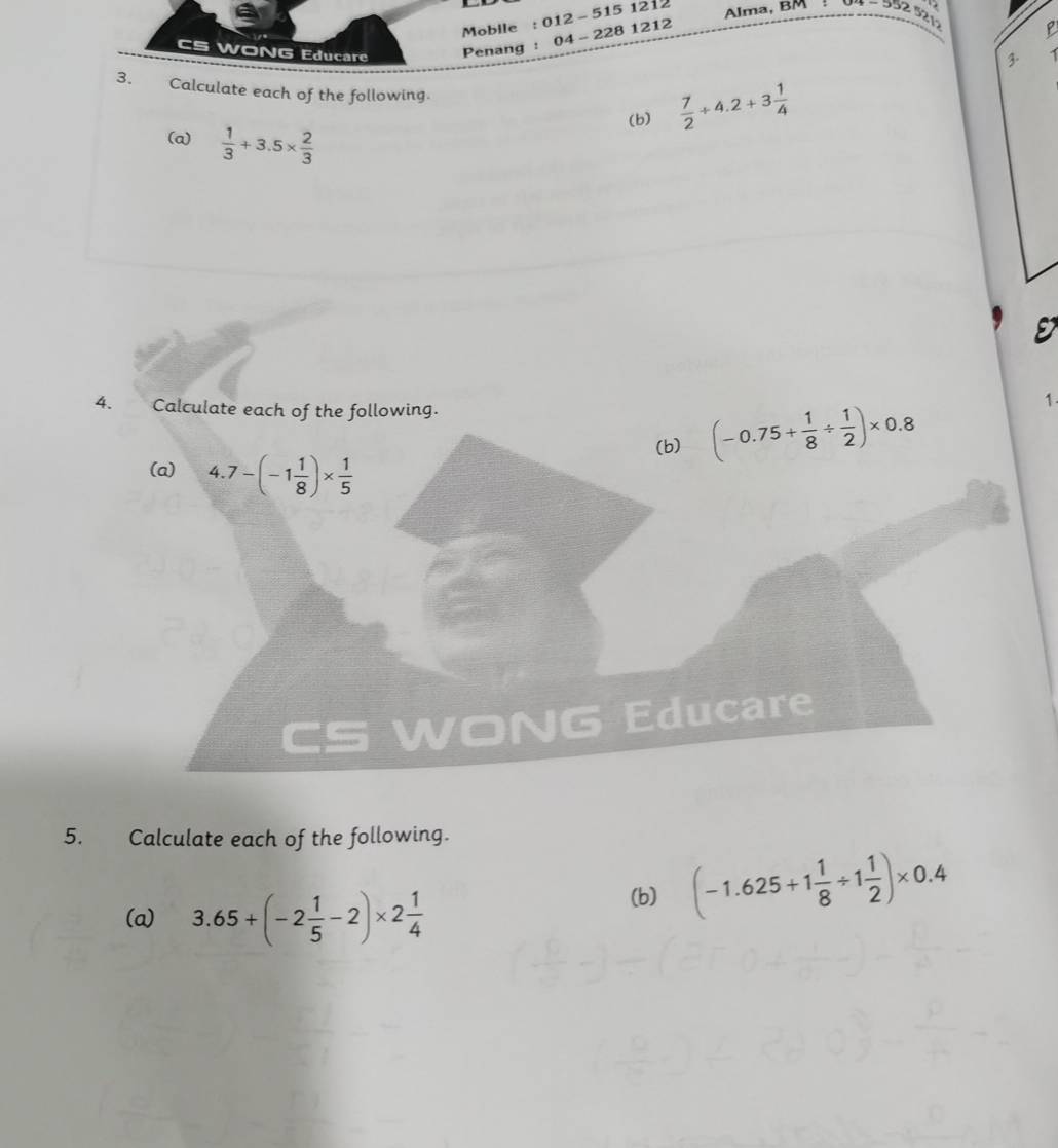 Mobile : 012 - 515 1212 
. 
Alma, BM 352 521 P 
WONG Educare Penang : 04- 228 1212 
3. 
3. Calculate each of the following. 
(b)  7/2 +4.2+3 1/4 
(a)  1/3 +3.5*  2/3 
4. Calculate each of the following. 
(b) (-0.75+ 1/8 /  1/2 )* 0.8
1. 
(a) 4.7-(-1 1/8 )*  1/5 
WONG Educare 
5. Calculate each of the following. 
(a) 3.65+(-2 1/5 -2)* 2 1/4 
(b) (-1.625+1 1/8 / 1 1/2 )* 0.4