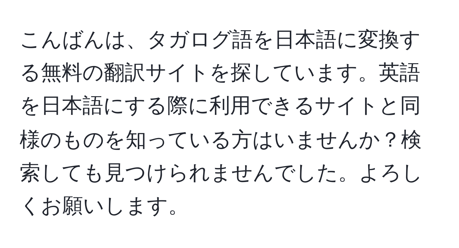 こんばんは、タガログ語を日本語に変換する無料の翻訳サイトを探しています。英語を日本語にする際に利用できるサイトと同様のものを知っている方はいませんか？検索しても見つけられませんでした。よろしくお願いします。