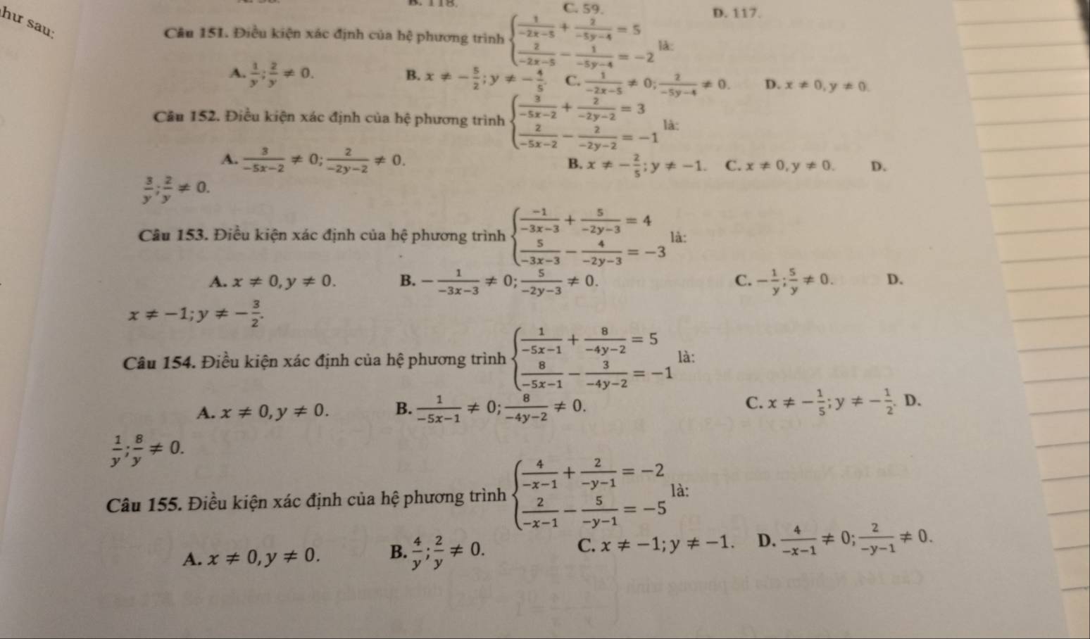 C. 5
D. 117.
hư sau
Câu 151. Điều kiện xác định của hệ phương trình beginarrayl  1/-2x-5 + 2/-5y-4 =5  2/-2x-5 - 1/-5y-4 =-2endarray. là:
B.
A.  1/y ; 2/y != 0. x!= - 5/2 ;y!= - 4/5 . C.  1/-2x-5 != 0; 2/-5y-4 != 0. D. x!= 0,y!= 0
Cầu 152. Điều kiện xác định của hệ phương trình beginarrayl  3/-5x-2 +frac frac -2-2y-2=3 frac 2y-2=3  2/-5x-2 - 2/-2y-2 =-1endarray. là:
A.  3/-5x-2 != 0; 2/-2y-2 != 0. x!= - 2/5 ;y!= -1. C. x!= 0,y!= 0. D.
B.
 3/y ; 2/y != 0.
Câu 153. Điều kiện xác định của hệ phương trình beginarrayl  (-1)/-3x-3 + 5/-2y-3 =4  5/-3x-3 - 4/-2y-3 =-3endarray. là:
A. x!= 0,y!= 0. B. - 1/-3x-3 != 0; 5/-2y-3 != 0. C. - 1/y ; 5/y != 0. D.
x!= -1;y!= - 3/2 .
Câu 154. Điều kiện xác định của hệ phương trình beginarrayl  1/-5x-1 + 8/-4y-2 =5  8/-5x-1 - 3/-4y-2 =-1endarray. là:
C.
A. x!= 0,y!= 0. B.  1/-5x-1 != 0; 8/-4y-2 != 0. x!= - 1/5 ;y!= - 1/2 .D.
 1/y ; 8/y != 0.
Câu 155. Điều kiện xác định của hệ phương trình beginarrayl  4/-x-1 + 2/-y-1 =-2  2/-x-1 - 5/-y-1 =-5endarray. là:
C. x!= -1;y!= -1 D.
A. x!= 0,y!= 0. B.  4/y ; 2/y != 0.  4/-x-1 != 0; 2/-y-1 != 0.