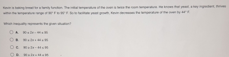 with in the temperature range of Kevin is baking bread for a family function. The initial temperature of the oven is twice the room temperature. He knows that yeast, a key ingredient, thrives
90°F10 95°F So to facilitate yeast growth, Kevin decreases the tamperature of the oven by 44°F. 
Which inequality represents the given situation?
A. 90* 2x-44* 95
B.
C. 90≥ 2x-44≤ 95
D. 20=2x+44≤ 95