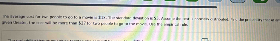 The average cost for two people to go to a movie is $18. The standard deviation is $3. Assume the cost is normally distributed. Find the probability that at an 
given theater, the cost will be more than $27 for two people to go to the movie. Use the empirical rule.