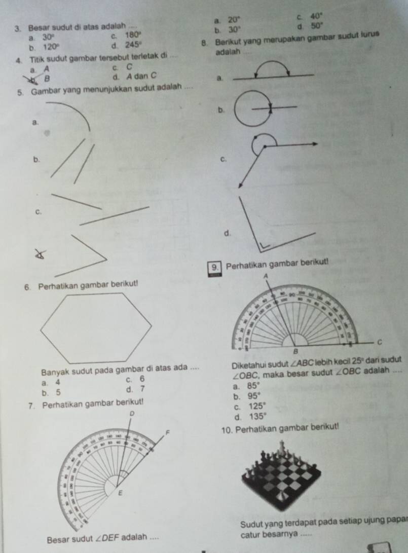 a. 20°
C. 40°
3. Besar sudut di atas adalah _d 50°
b. 30°
a 30°
C. 180°
b. 120° d 245° 8. Berikut yang merupakan gambar sudut lurus
4. Titik sudut gambar tersebut terletak di _adalah
a. A c. C
B
d. A dan C
a.
5. Gambar yang menunjukkan sudut adalah_
b.
_
B.
b.
C.
C.
d.
9. Perhatikan gambar berikut!
6. Perhatikan gambar berikut!
Banyak sudut pada gambar di atas ada .... Diketahui sudut
∠ OBC
a. 4 c. 6 , maka besar sudut ∠ OBC adalah ....
b. 5 d. 7
a. 85°
b. 95°
7. Perhatikan gambar berikut!
C. 125°
d. 135°
10. Perhatikan gambar berikut!
Sudut yang terdapat pada setiap ujung papar
Besar sudut ∠ DEF catur besarnya .....