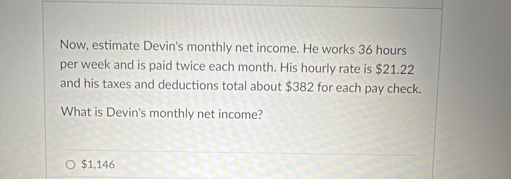 Now, estimate Devin's monthly net income. He works 36 hours
per week and is paid twice each month. His hourly rate is $21.22
and his taxes and deductions total about $382 for each pay check.
What is Devin's monthly net income?
$1,146