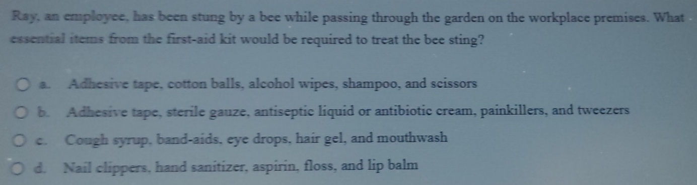 Ray, an employee, has been stung by a bee while passing through the garden on the workplace premises. What
essential items from the first-aid kit would be required to treat the bee sting?
a. Adhesive tape, cotton balls, alcohol wipes, shampoo, and scissors
b. Adhesive tape, sterile gauze, antiseptic liquid or antibiotic cream, painkillers, and tweezers
c. Cough syrup, band-aids, eye drops, hair gel, and mouthwash
d. Nail clippers, hand sanitizer, aspirin, floss, and lip balm