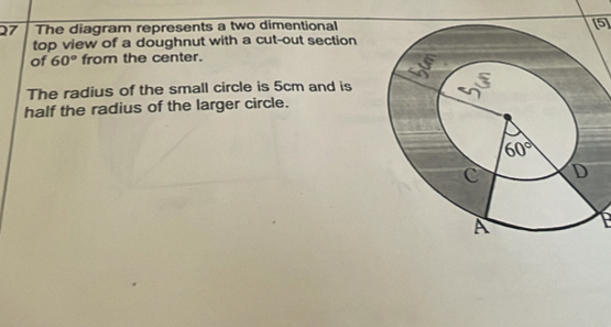 The diagram represents a two dimentional[5]
top view of a doughnut with a cut-out section
of 60° from the center.
The radius of the small circle is 5cm and is
half the radius of the larger circle.