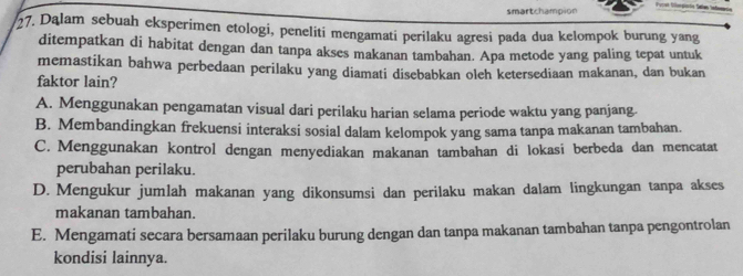 smartchampion
27. Dalam sebuah eksperimen etologi, peneliti mengamati perilaku agresi pada dua kelompok burung yang
ditempatkan di habitat dengan dan tanpa akses makanan tambahan. Apa metode yang paling tepat untuk
memastikan bahwa perbedaan perilaku yang diamati disebabkan oleh ketersediaan makanan, dan bukan
faktor lain?
A. Menggunakan pengamatan visual dari perilaku harian selama periode waktu yang panjang.
B. Membandingkan frekuensi interaksi sosial dalam kelompok yang sama tanpa makanan tambahan.
C. Menggunakan kontrol dengan menyediakan makanan tambahan di lokasi berbeda dan mencatat
perubahan perilaku.
D. Mengukur jumlah makanan yang dikonsumsi dan perilaku makan dalam lingkungan tanpa akses
makanan tambahan.
E. Mengamati secara bersamaan perilaku burung dengan dan tanpa makanan tambahan tanpa pengontrolan
kondisi lainnya.