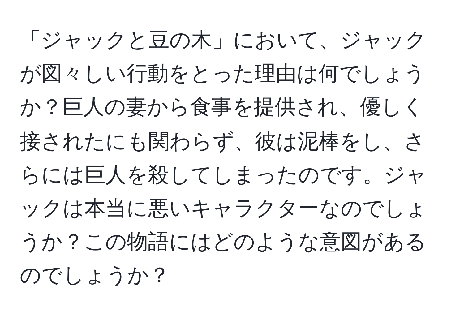 「ジャックと豆の木」において、ジャックが図々しい行動をとった理由は何でしょうか？巨人の妻から食事を提供され、優しく接されたにも関わらず、彼は泥棒をし、さらには巨人を殺してしまったのです。ジャックは本当に悪いキャラクターなのでしょうか？この物語にはどのような意図があるのでしょうか？