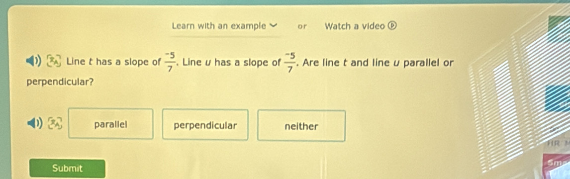 Learn with an example or Watch a video odot 
Line t has a slope of  (-5)/7 . Line u has a slope of  (-5)/7 . Are line t and lineu parallel or
perpendicular?
)  x_A parallel perpendicular neither
Submit