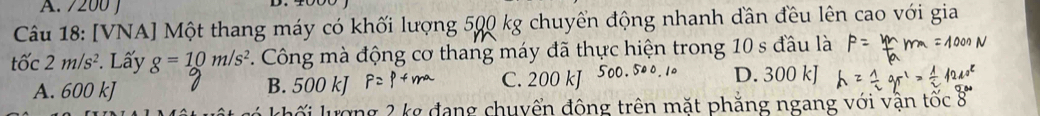 200 J
Câu 18: [VNA] Một thang máy có khối lượng 500 kg chuyển động nhanh dần đều lên cao với gia
tốc 2m/s^2. Lấy g=10m/s^2 7. Công mà động cơ thang máy đã thực hiện trong 10 s đầu là
A. 600 kJ B. 500 kJ C. 200 kJ D. 300 kJ
ối lượng 2 kg đang chuyển động trên mặt phẳng ngang với vận tốc