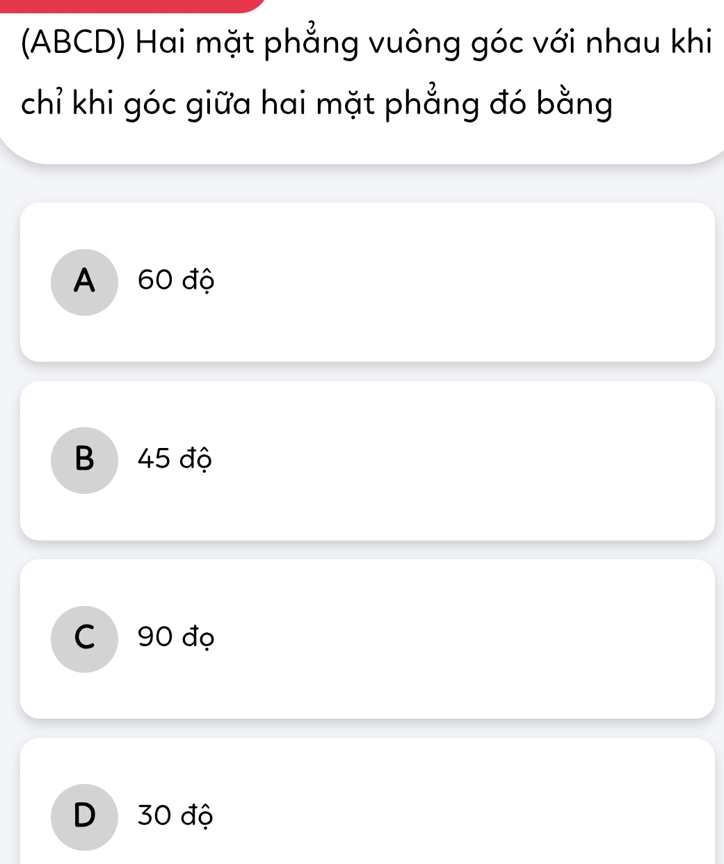 (ABCD) Hai mặt phẳng vuông góc với nhau khi
chỉ khi góc giữa hai mặt phẳng đó bằng
A 60 độ
B 45 độ
C 90 đọ
D 30 độ