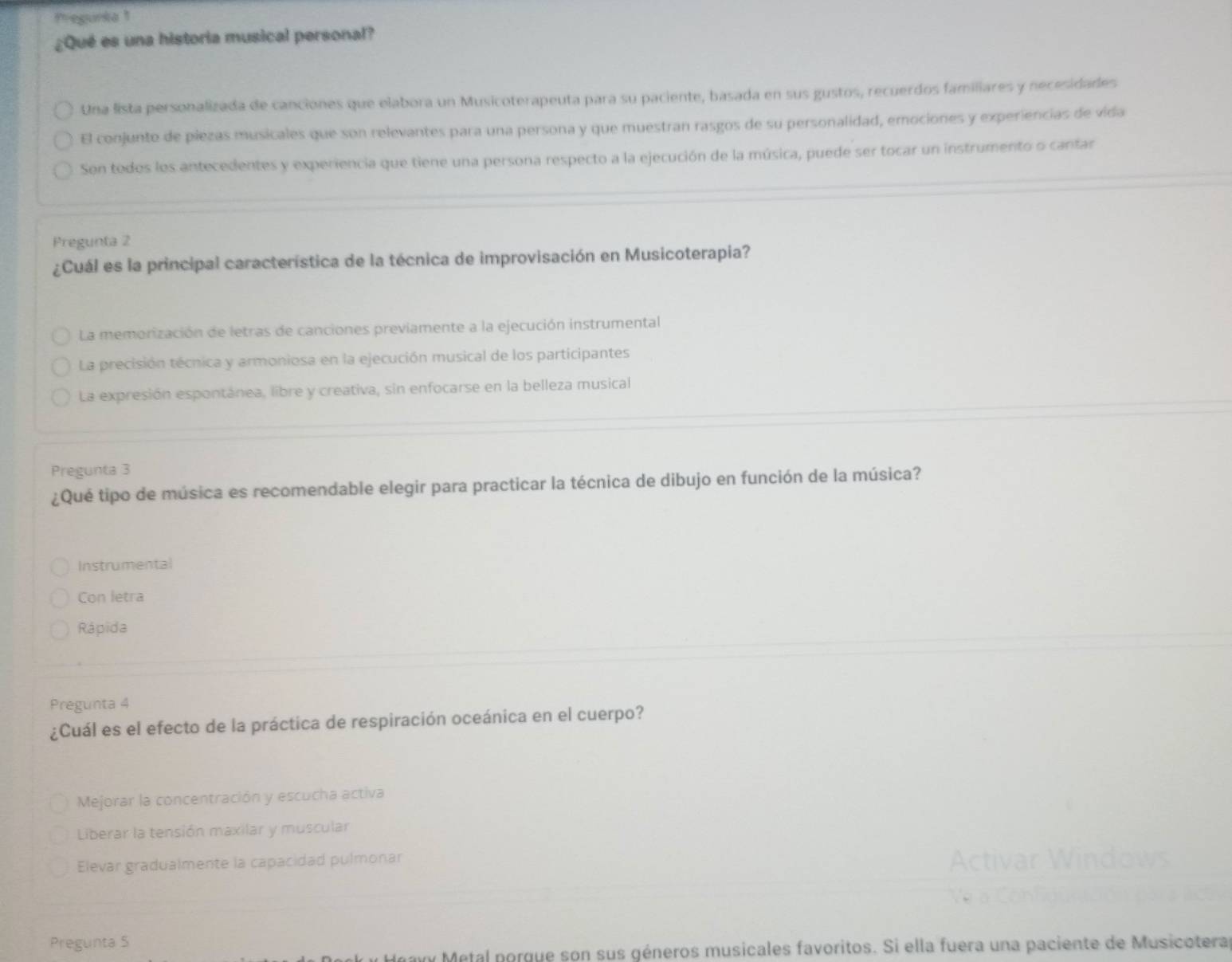 Pregunia1
¿Qué es una historia musical personal?
Una lista personalizada de canciones que elabora un Musicoterapeuta para su paciente, basada en sus gustos, recuerdos familiares y necesidades
El conjunto de piezas musicales que son relevantes para una persona y que muestran rasgos de su personalidad, emociones y experiencias de vida
Son todos los antecedentes y experiencia que tiene una persona respecto a la ejecución de la música, puede ser tocar un instrumento o cantar
Pregunta 2
¿Cuál es la principal característica de la técnica de improvisación en Musicoterapia?
La memorización de letras de canciones previamente a la ejecución instrumental
La precisión técnica y armoniosa en la ejecución musical de los participantes
La expresión espontánea, libre y creativa, sin enfocarse en la belleza musical
Pregunta 3
¿Qué tipo de música es recomendable elegir para practicar la técnica de dibujo en función de la música?
Instrumental
Con letra
Rápida
Pregunta 4
¿Cuál es el efecto de la práctica de respiración oceánica en el cuerpo?
Mejorar la concentración y escucha activa
Liberar la tensión maxilar y muscular
Elevar gradualmente la capacidad pulmonar
Pregunta 5
y Metal porgue son sus géneros musicales favoritos. Si ella fuera una paciente de Musicotera