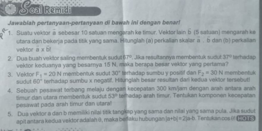 Soal Remidil 
Jawablah pertanyaan-pertanyaan di bawah ini dengan benar! 
1. Suatu vektor a sebesar 10 satuan mengarah ke timur. Vektor lain b (5 satuan) mengarah ke 
utara dan bekerja pada titik yang sama. Hitunglah (a) perkalian skalar vector a.vector b dan (b) perkalian 
vektor vector a* vector b!
2. Dua buah vektor saling membentuk sudut 67°. Jika resultannya membentuk sudut 37° terhadap 
vektor keduanya yang besarnya 15 N, maka berapa besar vektor yang pertama? 
3. Vektor F_1=20N membentuk sudut 30° terhadap sumbu y positif dan F_2=30N membentuk 
sudut 60° terhadap sumbu x negatif. Hitunglah besar resultan dari kedua vektor tersebut! 
4. Sebuah pesawat terbang melaju dengan kecepatan 300 km/jam dengan arah antara arah 
timur dan utara membentuk sudut 53° terhadap arah timur. Tentukan komponen kecepatan 
pesawat pada arah timur dan utara! 
5. Dua vektor a dan b memiliki nilai titik tangkap yang sama dan nilai yang sama pula. Jika sudut 
apit antara kedua vektor adalah θ, maka berlaku hubungan |a+b|=2|a-b. Tentukan cos θ! HOTS