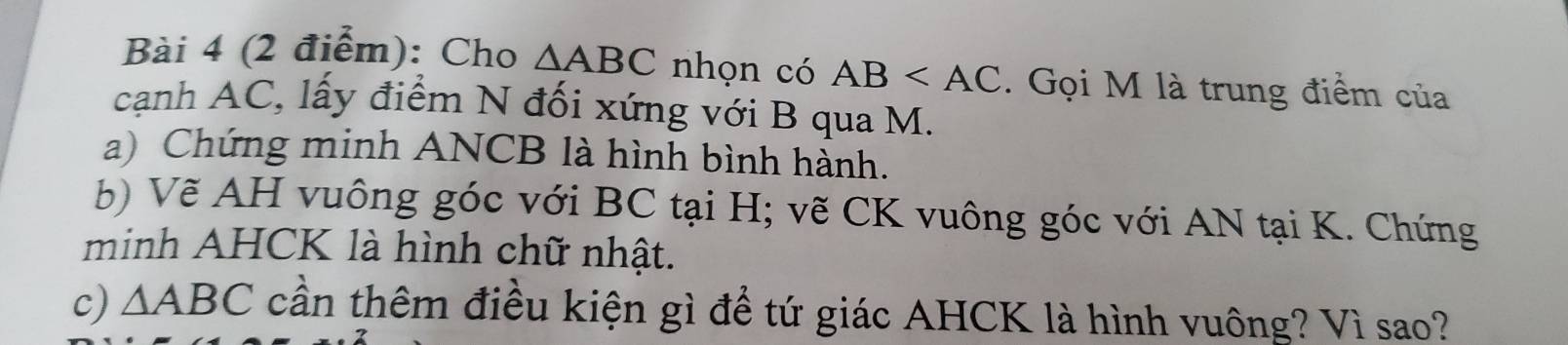 Cho △ ABC nhọn có AB . Gọi M là trung điểm của 
cạnh AC, lấy điểm N đối xứng với B qua M. 
a) Chứng minh ANCB là hình bình hành. 
b) Vẽ AH vuông góc với BC tại H; vẽ CK vuông góc với AN tại K. Chứng 
minh AHCK là hình chữ nhật. 
c) △ ABC cần thêm điều kiện gì để tứ giác AHCK là hình vuông? Vì sao?