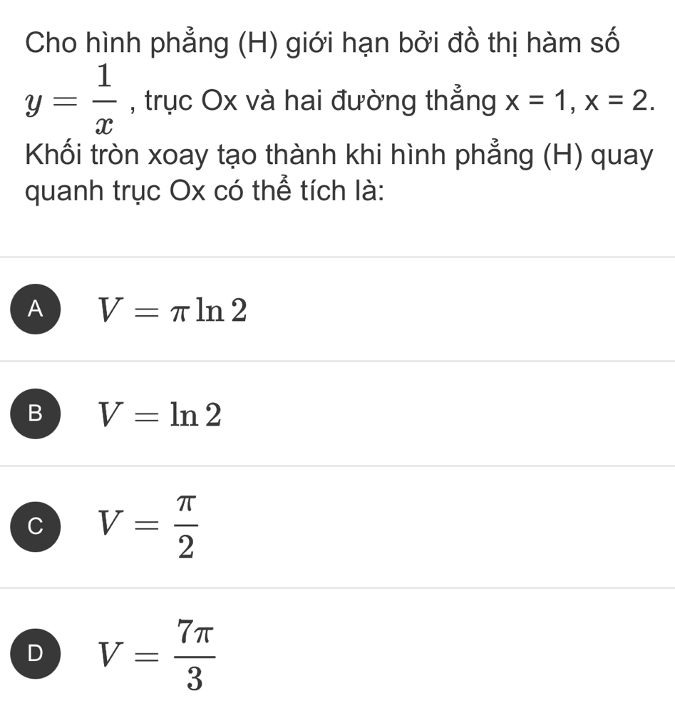 Cho hình phẳng (H) giới hạn bởi đồ thị hàm số
y= 1/x  , trục Ox và hai đường thẳng x=1, x=2. 
Khối tròn xoay tạo thành khi hình phẳng (H) quay
quanh trục Ox có thể tích là:
A V=π ln 2
B V=ln 2
C V= π /2 
D V= 7π /3 