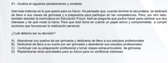 41.- Analiza el siguiente planteamiento y contesta.
Itzel esta indecisa en lo que quiere para su futuro. Ha pensado que, cuando termine la secundaria, se dedicará
de lleno a sus clases de gimnasia y a prepararse para participar en las competencias. Pero, por otro lado,
también estudiar la licenciatura en Educación Física. Itzel se pregunta qué podría hacer para cambiar sus dos
intereses y de qué modo lo haría. Para que Itzel tome en cuenta un papel activo y comprometido a cumplir
acciones que favorezcan la realización personal.
¿ Cuál debería ser su decisión?
A) Abandonar sus sueños de ser gimnasta y dedicarse de lleno a sus estudios profesionales
B) Dedicarse de lleno a su sueño por ser gimnasta y abandonar sus estudios profesionales
C) Continuar con su preparación profesional y tomar clases extracurriculares de gimnasia
D) Replantearse otras actividades para su futuro para no conflictuar intereses