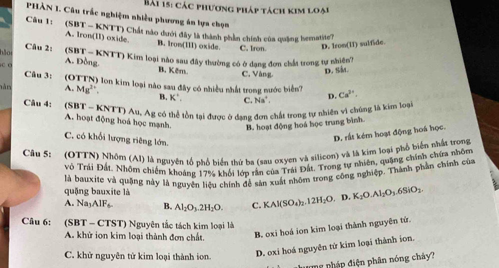 các phương pháp tách kim loại
PHÀN I. Câu trấc nghiệm nhiều phương án lựa chọn
Câu 1: (SBT ~ KNTT) Chất nào dưới đây là thành phần chính của quãng hematite?
A. Iron(1I) oxide. B. Iron(III) oxide.
Câu 2: C. Iron.
D. Iron(II) sulfide.
lo     (SBT - KNTT) Kim loại nào sau đây thường có ở dạng đơn chất trong tự nhiên?
A. Đồng. B. Kẽm.
C. Vàng.
D. Sắt.
Câu 3: (OTTN) lon kim loại nào sau đây có nhiều nhất trong nước biển? D. Ca^(2+),
hản A. Mg^2.
B. K^+.
C. Na^+,
Câu 4: (SBT ~ KNTT) Au, Ag có thể tồn tại được ở dang đơn chất trong tự nhiên vì chúng là kim loại
A. hoạt động hoá học mạnh.
B. hoạt động hoá học trung bình.
C. có khối lượng riêng lớn.
D. rất kém hoạt động hoá học.
Câu 5: (OTTN) Nhôm (Al) là nguyên tố phổ biến thứ ba (sau oxyen và silicon) và là kim loại phổ biến nhất trong
vỏ Trái Đất. Nhôm chiếm khoảng 17% khối lớp rắn của Trái Đất. Trong tự nhiên, quặng chính chứa nhôm
là bauxite và quặng này là nguyên liệu chính đề sản xuất nhôm trong công nghiệp. Thành phần chính của
quặng bauxite là
A. Na_3AlF_6. B. Al_2O_3.2H_2O. C. KAl(SO_4)_2.12H_2O D. K_2O.Al_2O_3.6SiO_2.
Câu 6: (SBT - CTST) Nguyên tắc tách kim loại là
A. khử ion kim loại thành đơn chất. B. oxi hoá ion kim loại thành nguyên tử.
C. khử nguyên tử kim loại thành ion.
D. oxi hoá nguyên tử kim loại thành ion.
ượng nháp điện phân nóng chảy?