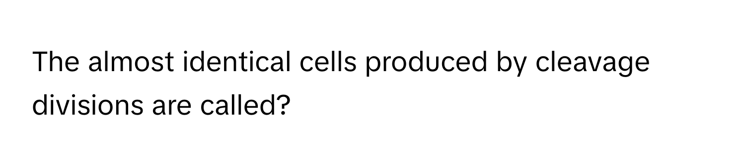 The almost identical cells produced by cleavage divisions are called?