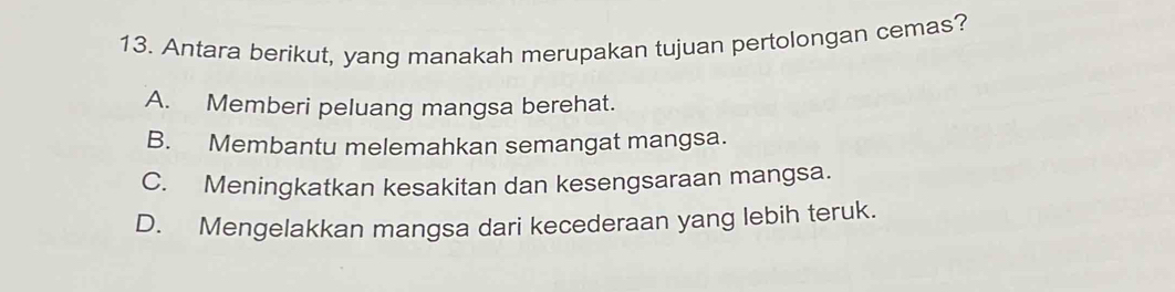 Antara berikut, yang manakah merupakan tujuan pertolongan cemas?
A. Memberi peluang mangsa berehat.
B. Membantu melemahkan semangat mangsa.
C. Meningkatkan kesakitan dan kesengsaraan mangsa.
D. Mengelakkan mangsa dari kecederaan yang lebih teruk.